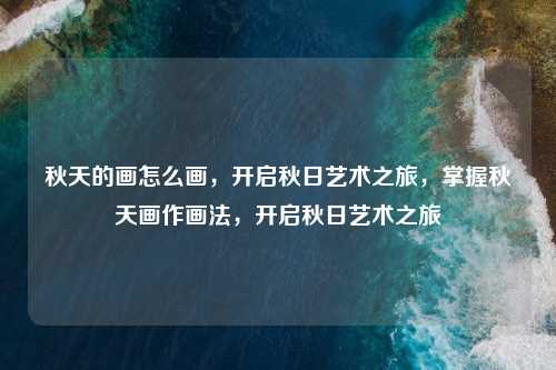 秋天的画怎么画，开启秋日艺术之旅，掌握秋天画作画法，开启秋日艺术之旅