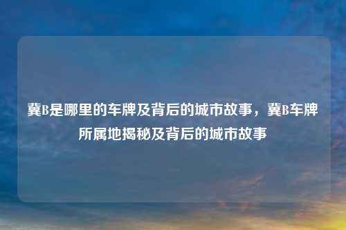 冀B是哪里的车牌及背后的城市故事,冀B车牌所属地揭秘及背后的城市故事