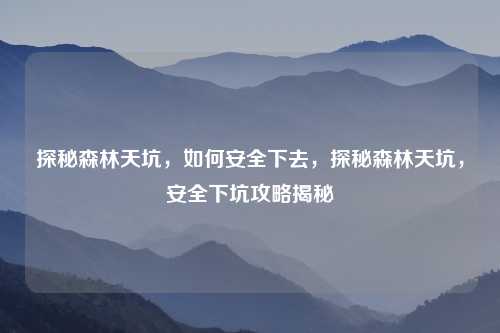 探秘森林天坑,如何安全下去,探秘森林天坑,安全下坑攻略揭秘