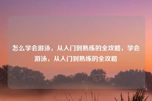 怎么学会游泳,从入门到熟练的全攻略,学会游泳,从入门到熟练的全攻略