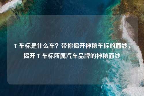 T 车标是什么车?带你揭开神秘车标的面纱,揭开 T 车标所属汽车品牌的神秘面纱