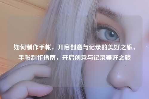 如何制作手帐,开启创意与记录的美好之旅,手帐制作指南,开启创意与记录美好之旅