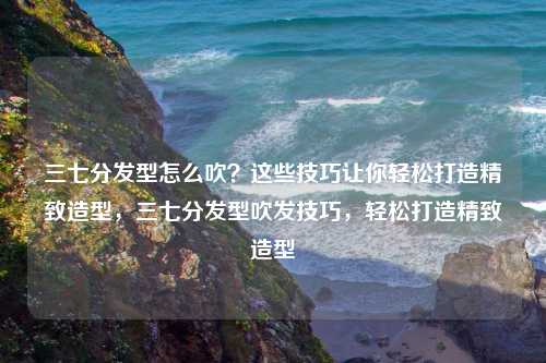 三七分发型怎么吹?这些技巧让你轻松打造精致造型,三七分发型吹发技巧,轻松打造精致造型