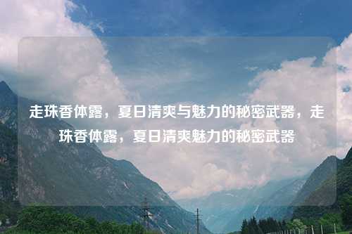 走珠香体露，夏日清爽与魅力的秘密武器，走珠香体露，夏日清爽魅力的秘密武器