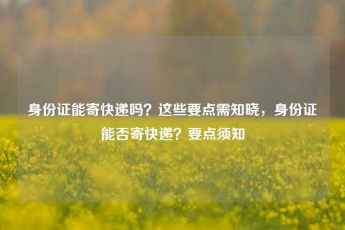 身份证能寄快递吗?这些要点需知晓,身份证能否寄快递?要点须知