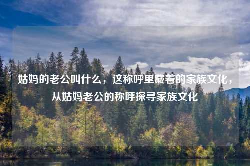 姑妈的老公叫什么,这称呼里藏着的家族文化,从姑妈老公的称呼探寻家族文化