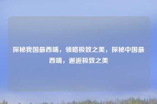 探秘我国最西端，领略极致之美，探秘中国最西端，邂逅极致之美