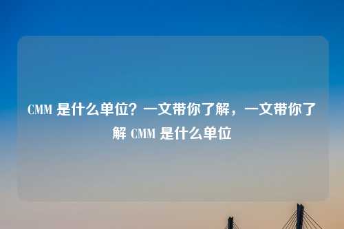 CMM 是什么单位?一文带你了解,一文带你了解 CMM 是什么单位