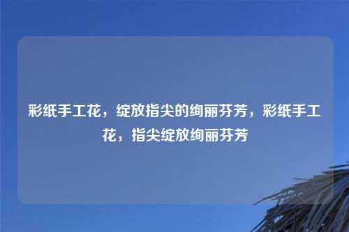彩纸手工花,绽放指尖的绚丽芬芳,彩纸手工花,指尖绽放绚丽芬芳