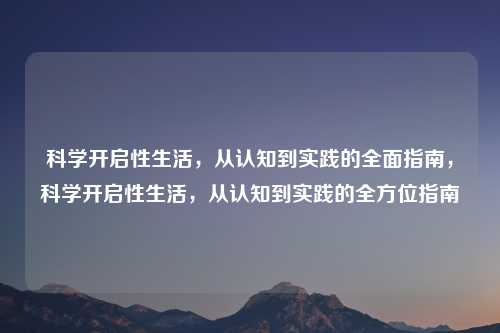 科学开启性生活,从认知到实践的全面指南,科学开启性生活,从认知到实践的全方位指南