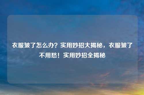 衣服皱了怎么办?实用妙招大揭秘,衣服皱了不用愁!实用妙招全揭秘
