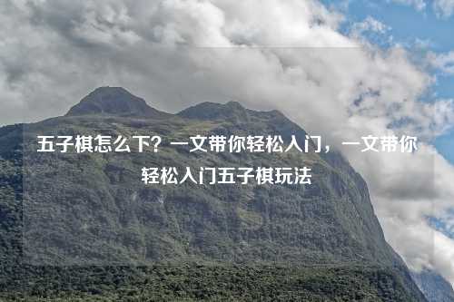 五子棋怎么下?一文带你轻松入门,一文带你轻松入门五子棋玩法