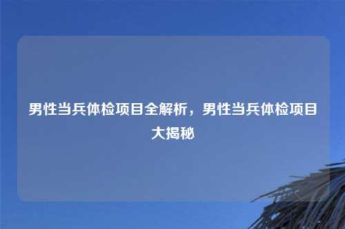 男性当兵体检项目全解析,男性当兵体检项目大揭秘