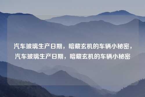 汽车玻璃生产日期,暗藏玄机的车辆小秘密,汽车玻璃生产日期,暗藏玄机的车辆小秘密