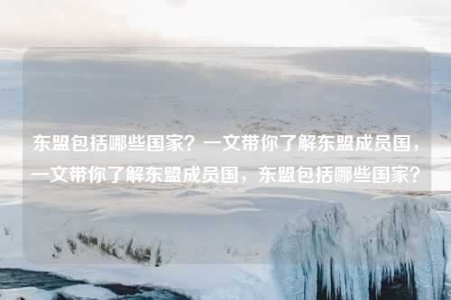 东盟包括哪些国家？一文带你了解东盟成员国，一文带你了解东盟成员国，东盟包括哪些国家？