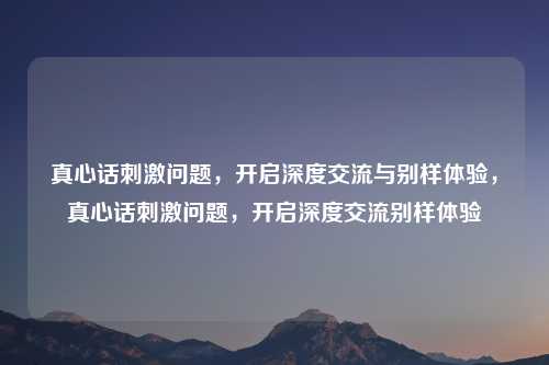 真心话刺激问题,开启深度交流与别样体验,真心话刺激问题,开启深度交流别样体验