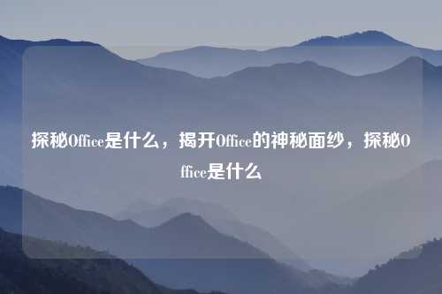 探秘Office是什么,揭开Office的神秘面纱,探秘Office是什么