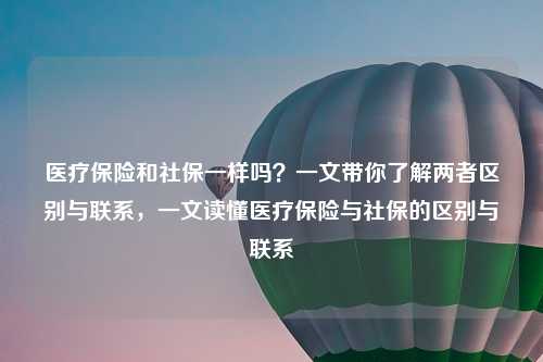 医疗保险和社保一样吗?一文带你了解两者区别与联系,一文读懂医疗保险与社保的区别与联系