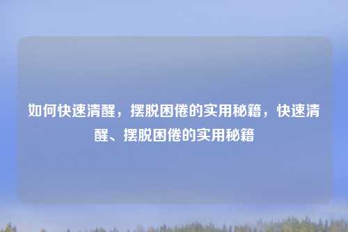 如何快速清醒，摆脱困倦的实用秘籍，快速清醒、摆脱困倦的实用秘籍