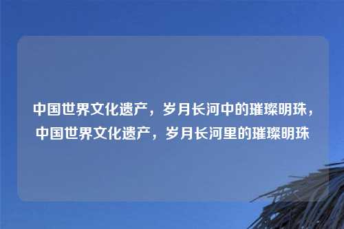 中国世界文化遗产,岁月长河中的璀璨明珠,中国世界文化遗产,岁月长河里的璀璨明珠