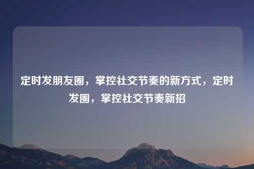 定时发朋友圈,掌控社交节奏的新方式,定时发圈,掌控社交节奏新招