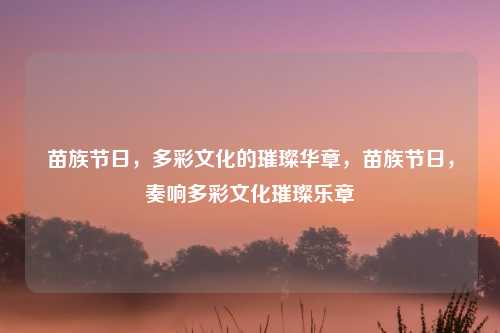 苗族节日，多彩文化的璀璨华章，苗族节日，奏响多彩文化璀璨乐章