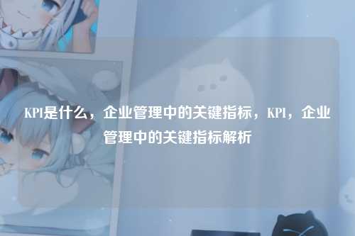 KPI是什么,企业管理中的关键指标,KPI,企业管理中的关键指标解析