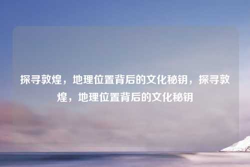 探寻敦煌，地理位置背后的文化秘钥，探寻敦煌，地理位置背后的文化秘钥