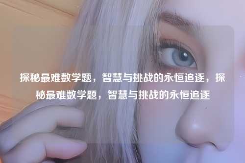 探秘最难数学题,智慧与挑战的永恒追逐,探秘最难数学题,智慧与挑战的永恒追逐