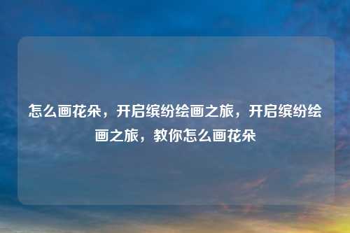 怎么画花朵，开启缤纷绘画之旅，开启缤纷绘画之旅，教你怎么画花朵