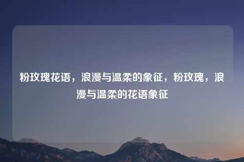 粉玫瑰花语,浪漫与温柔的象征,粉玫瑰,浪漫与温柔的花语象征