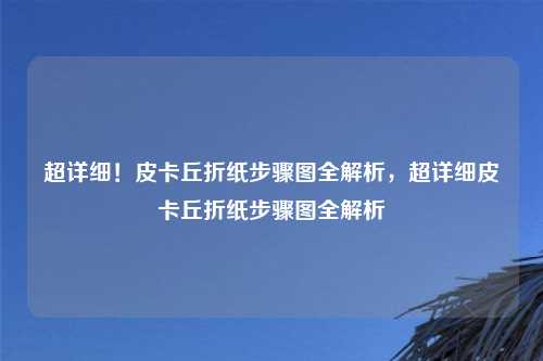 超详细!皮卡丘折纸步骤图全解析,超详细皮卡丘折纸步骤图全解析