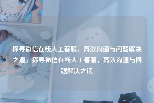 探寻微信在线人工客服,高效沟通与问题解决之道,探寻微信在线人工客服,高效沟通与问题解决之法