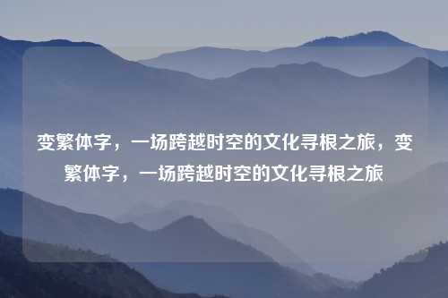 变繁体字,一场跨越时空的文化寻根之旅,变繁体字,一场跨越时空的文化寻根之旅