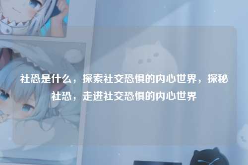 社恐是什么,探索社交恐惧的内心世界,探秘社恐,走进社交恐惧的内心世界