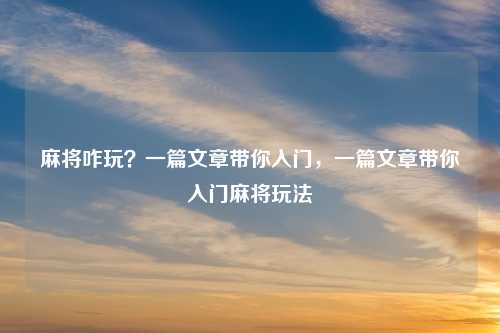 麻将咋玩?一篇文章带你入门,一篇文章带你入门麻将玩法