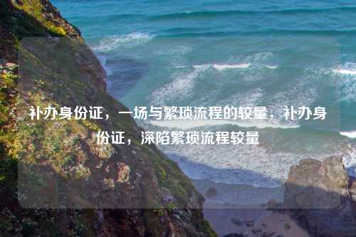 补办身份证,一场与繁琐流程的较量,补办身份证,深陷繁琐流程较量