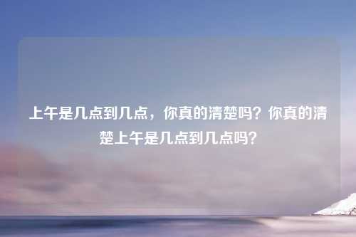 上午是几点到几点，你真的清楚吗？你真的清楚上午是几点到几点吗？