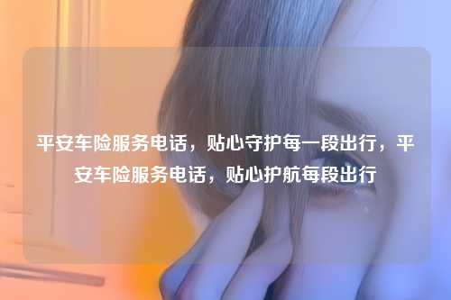 平安车险服务电话,贴心守护每一段出行,平安车险服务电话,贴心护航每段出行