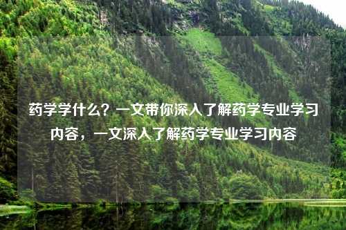 药学学什么?一文带你深入了解药学专业学习内容,一文深入了解药学专业学习内容