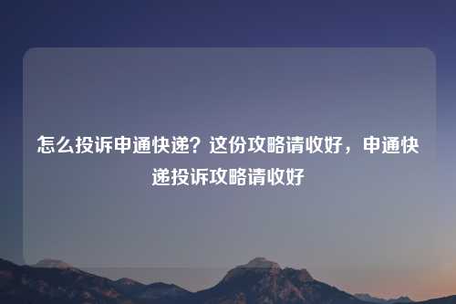 怎么投诉申通快递？这份攻略请收好，申通快递投诉攻略请收好