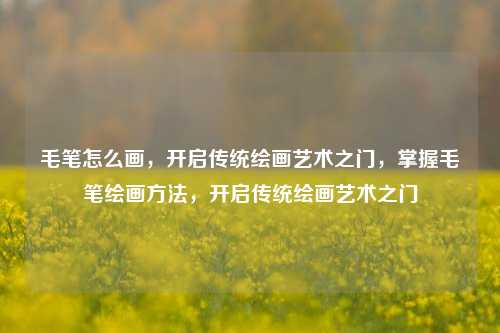 毛笔怎么画,开启传统绘画艺术之门,掌握毛笔绘画方法,开启传统绘画艺术之门