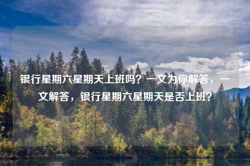 银行星期六星期天上班吗?一文为你解答,一文解答,银行星期六星期天是否上班?