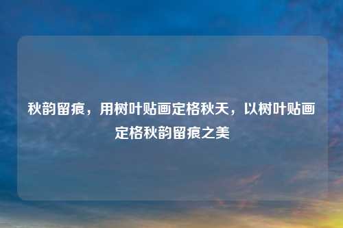 秋韵留痕,用树叶贴画定格秋天,以树叶贴画定格秋韵留痕之美