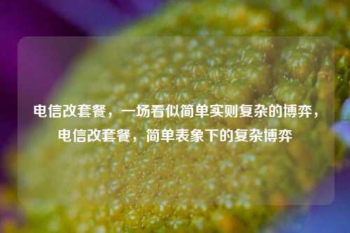 电信改套餐,一场看似简单实则复杂的博弈,电信改套餐,简单表象下的复杂博弈