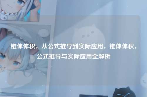 锥体体积,从公式推导到实际应用,锥体体积,公式推导与实际应用全解析