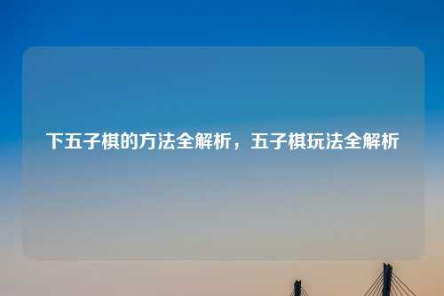 下五子棋的方法全解析,五子棋玩法全解析