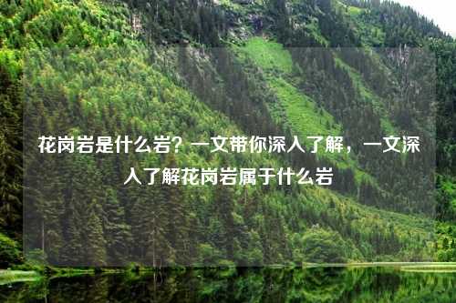 花岗岩是什么岩？一文带你深入了解，一文深入了解花岗岩属于什么岩