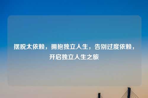 摆脱太依赖,拥抱独立人生,告别过度依赖,开启独立人生之旅