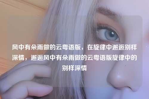 风中有朵雨做的云粤语版,在旋律中邂逅别样深情,邂逅风中有朵雨做的云粤语版旋律中的别样深情